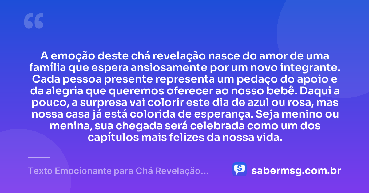 A emoção deste chá revelação nasce do amor de uma família que espera ansiosamente por um novo integrante. Cada pessoa presente representa um pedaço do apoio e da alegria que queremos oferecer ao nosso bebê. Daqui a pouco, a surpresa vai colorir este dia de azul ou rosa, mas nossa casa já está colorida de esperança. Seja menino ou menina, sua chegada será celebrada como um dos capítulos mais felizes da nossa vida. — Texto Emocionante para Chá Revelação para a Família
