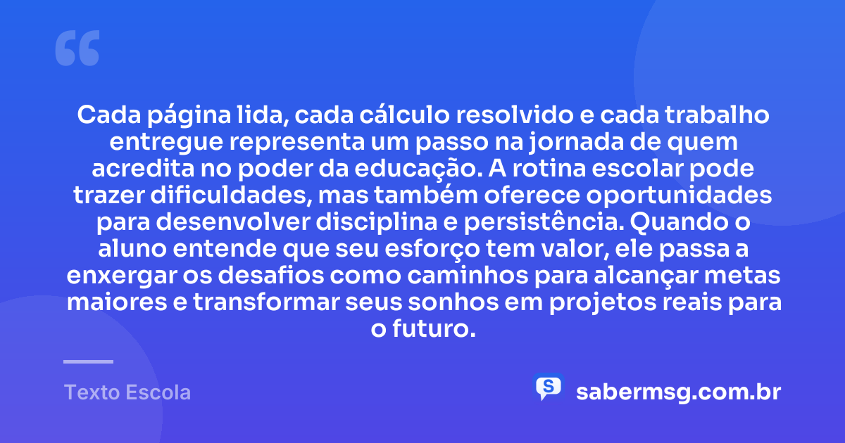 Cada página lida, cada cálculo resolvido e cada trabalho entregue representa um passo na jornada de quem acredita no poder da educação. A rotina escolar pode trazer dificuldades, mas também oferece oportunidades para desenvolver disciplina e persistência. Quando o aluno entende que seu esforço tem valor, ele passa a enxergar os desafios como caminhos para alcançar metas maiores e transformar seus sonhos em projetos reais para o futuro. — Texto Escola