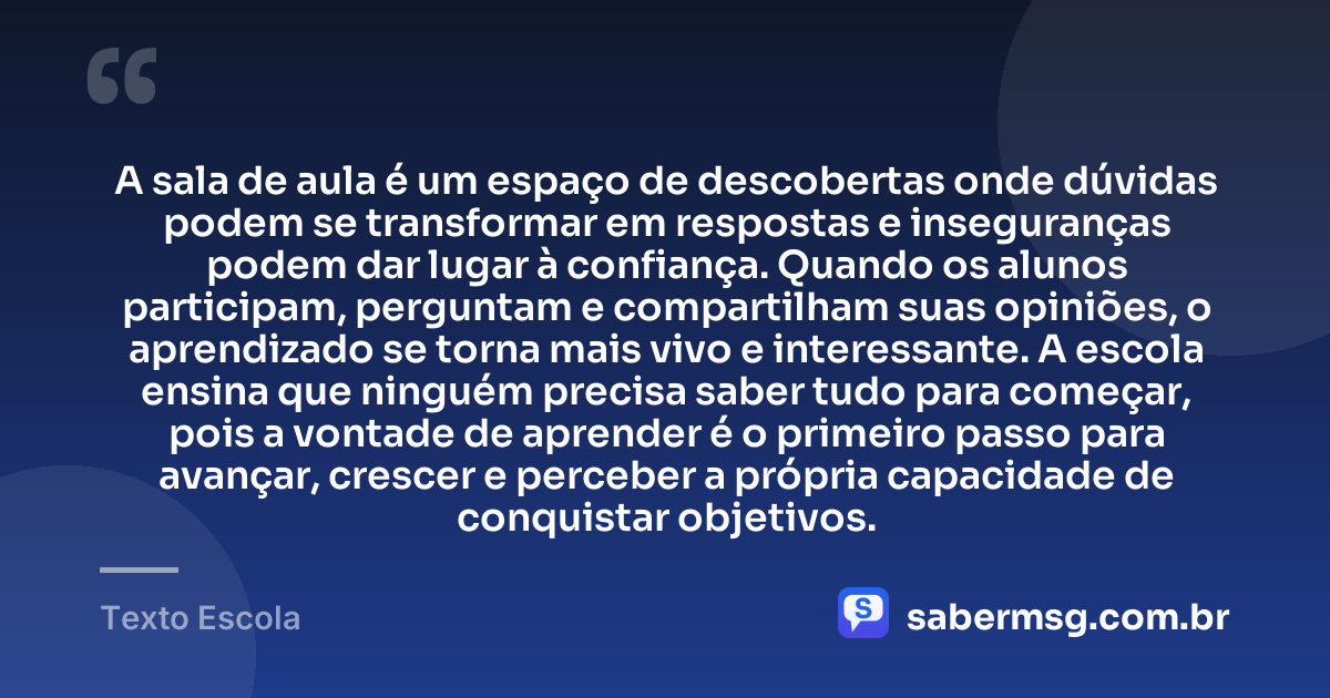 A sala de aula é um espaço de descobertas onde dúvidas podem se transformar em respostas e inseguranças podem dar lugar à confiança. Quando os alunos participam, perguntam e compartilham suas opiniões, o aprendizado se torna mais vivo e interessante. A escola ensina que ninguém precisa saber tudo para começar, pois a vontade de aprender é o primeiro passo para avançar, crescer e perceber a própria capacidade de conquistar objetivos. — Texto Escola