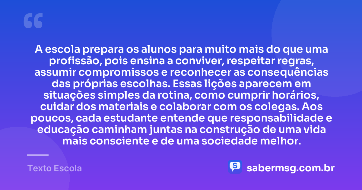 A escola prepara os alunos para muito mais do que uma profissão, pois ensina a conviver, respeitar regras, assumir compromissos e reconhecer as consequências das próprias escolhas. Essas lições aparecem em situações simples da rotina, como cumprir horários, cuidar dos materiais e colaborar com os colegas. Aos poucos, cada estudante entende que responsabilidade e educação caminham juntas na construção de uma vida mais consciente e de uma sociedade melhor. — Texto Escola