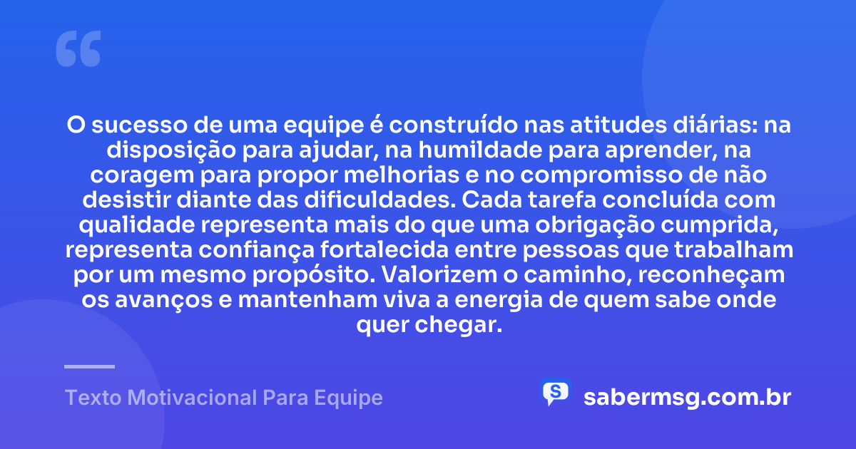 O sucesso de uma equipe é construído nas atitudes diárias: na disposição para ajudar, na humildade para aprender, na coragem para propor melhorias e no compromisso de não desistir diante das dificuldades. Cada tarefa concluída com qualidade representa mais do que uma obrigação cumprida, representa confiança fortalecida entre pessoas que trabalham por um mesmo propósito. Valorizem o caminho, reconheçam os avanços e mantenham viva a energia de quem sabe onde quer chegar. — Texto Motivacional Para Equipe