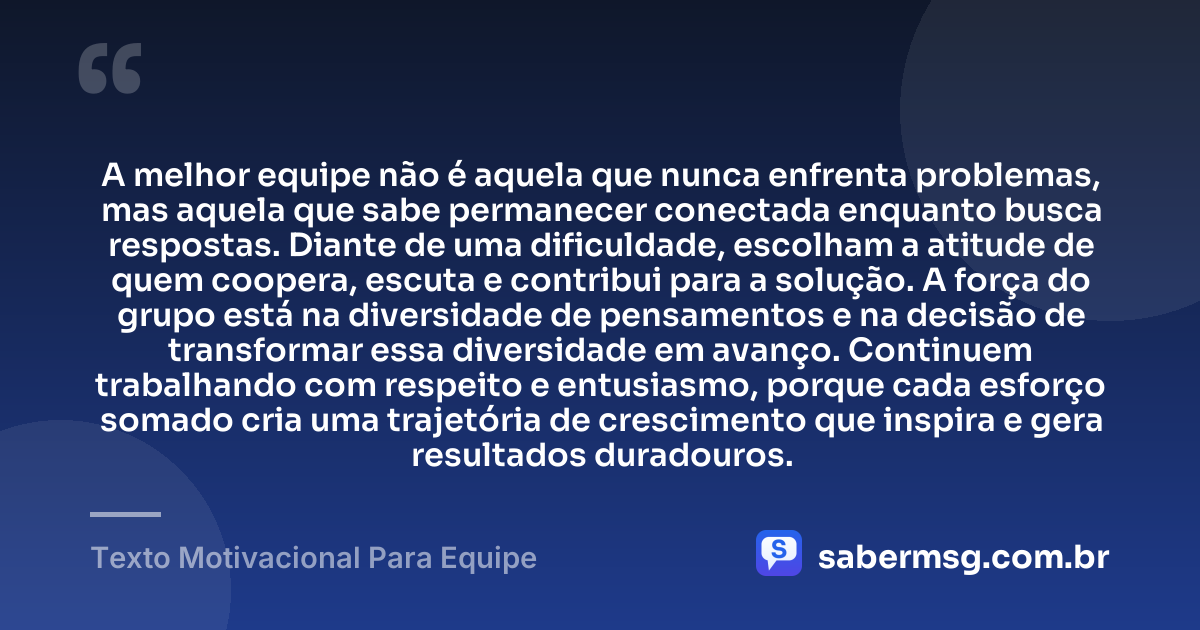 A melhor equipe não é aquela que nunca enfrenta problemas, mas aquela que sabe permanecer conectada enquanto busca respostas. Diante de uma dificuldade, escolham a atitude de quem coopera, escuta e contribui para a solução. A força do grupo está na diversidade de pensamentos e na decisão de transformar essa diversidade em avanço. Continuem trabalhando com respeito e entusiasmo, porque cada esforço somado cria uma trajetória de crescimento que inspira e gera resultados duradouros. — Texto Motivacional Para Equipe