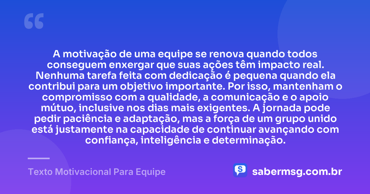 A motivação de uma equipe se renova quando todos conseguem enxergar que suas ações têm impacto real. Nenhuma tarefa feita com dedicação é pequena quando ela contribui para um objetivo importante. Por isso, mantenham o compromisso com a qualidade, a comunicação e o apoio mútuo, inclusive nos dias mais exigentes. A jornada pode pedir paciência e adaptação, mas a força de um grupo unido está justamente na capacidade de continuar avançando com confiança, inteligência e determinação. — Texto Motivacional Para Equipe