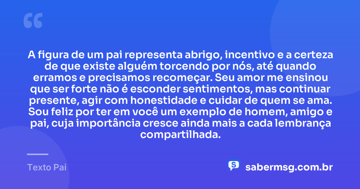 A figura de um pai representa abrigo, incentivo e a certeza de que existe alguém torcendo por nós, até quando erramos e precisamos recomeçar. Seu amor me ensinou que ser forte não é esconder sentimentos, mas continuar presente, agir com honestidade e cuidar de quem se ama. Sou feliz por ter em você um exemplo de homem, amigo e pai, cuja importância cresce ainda mais a cada lembrança compartilhada. — Texto Pai