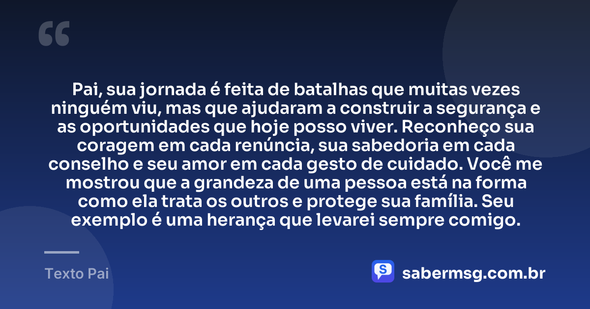 Pai, sua jornada é feita de batalhas que muitas vezes ninguém viu, mas que ajudaram a construir a segurança e as oportunidades que hoje posso viver. Reconheço sua coragem em cada renúncia, sua sabedoria em cada conselho e seu amor em cada gesto de cuidado. Você me mostrou que a grandeza de uma pessoa está na forma como ela trata os outros e protege sua família. Seu exemplo é uma herança que levarei sempre comigo. — Texto Pai