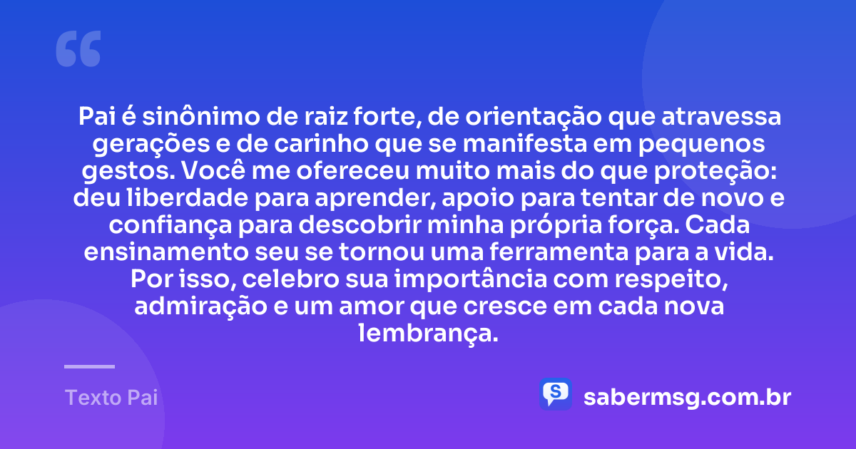 Pai é sinônimo de raiz forte, de orientação que atravessa gerações e de carinho que se manifesta em pequenos gestos. Você me ofereceu muito mais do que proteção: deu liberdade para aprender, apoio para tentar de novo e confiança para descobrir minha própria força. Cada ensinamento seu se tornou uma ferramenta para a vida. Por isso, celebro sua importância com respeito, admiração e um amor que cresce em cada nova lembrança. — Texto Pai