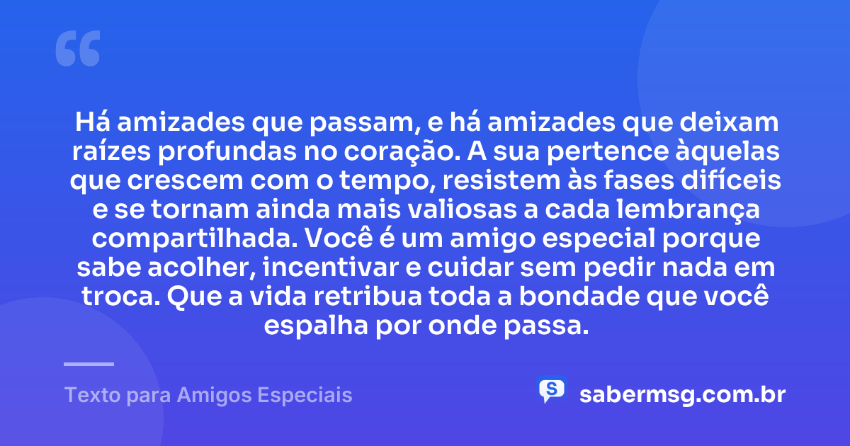 Há amizades que passam, e há amizades que deixam raízes profundas no coração. A sua pertence àquelas que crescem com o tempo, resistem às fases difíceis e se tornam ainda mais valiosas a cada lembrança compartilhada. Você é um amigo especial porque sabe acolher, incentivar e cuidar sem pedir nada em troca. Que a vida retribua toda a bondade que você espalha por onde passa. — Texto para Amigos Especiais