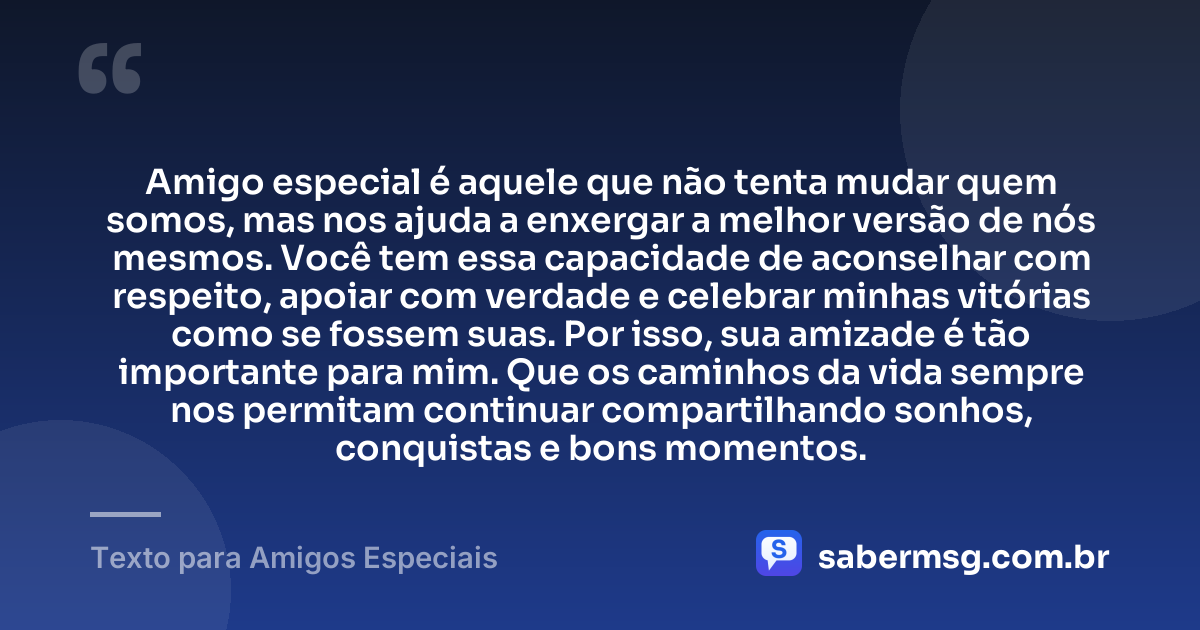 Amigo especial é aquele que não tenta mudar quem somos, mas nos ajuda a enxergar a melhor versão de nós mesmos. Você tem essa capacidade de aconselhar com respeito, apoiar com verdade e celebrar minhas vitórias como se fossem suas. Por isso, sua amizade é tão importante para mim. Que os caminhos da vida sempre nos permitam continuar compartilhando sonhos, conquistas e bons momentos. — Texto para Amigos Especiais