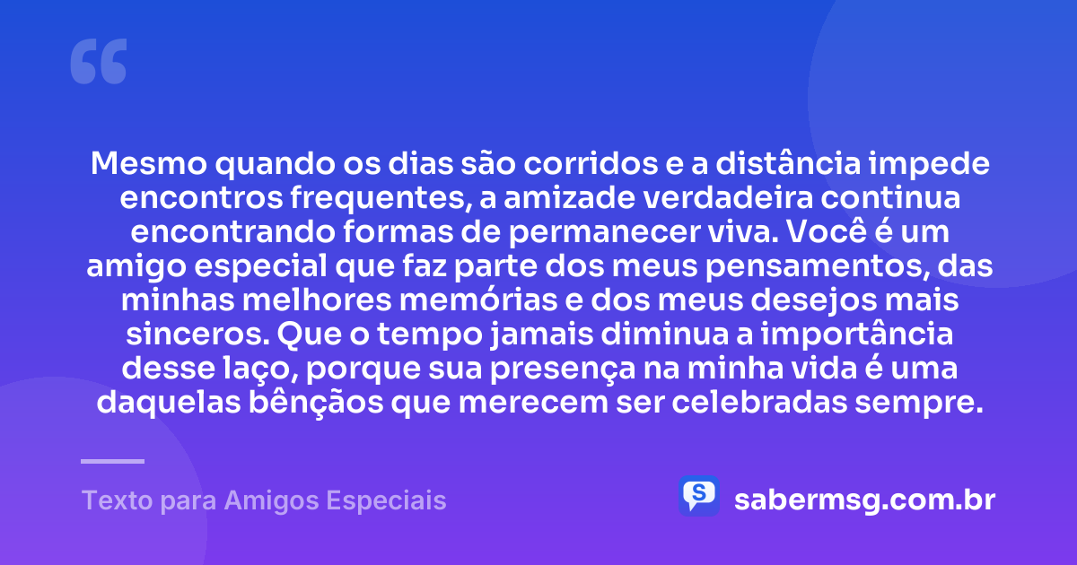 Mesmo quando os dias são corridos e a distância impede encontros frequentes, a amizade verdadeira continua encontrando formas de permanecer viva. Você é um amigo especial que faz parte dos meus pensamentos, das minhas melhores memórias e dos meus desejos mais sinceros. Que o tempo jamais diminua a importância desse laço, porque sua presença na minha vida é uma daquelas bênçãos que merecem ser celebradas sempre. — Texto para Amigos Especiais