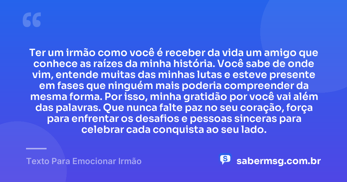 Ter um irmão como você é receber da vida um amigo que conhece as raízes da minha história. Você sabe de onde vim, entende muitas das minhas lutas e esteve presente em fases que ninguém mais poderia compreender da mesma forma. Por isso, minha gratidão por você vai além das palavras. Que nunca falte paz no seu coração, força para enfrentar os desafios e pessoas sinceras para celebrar cada conquista ao seu lado. — Texto Para Emocionar Irmão