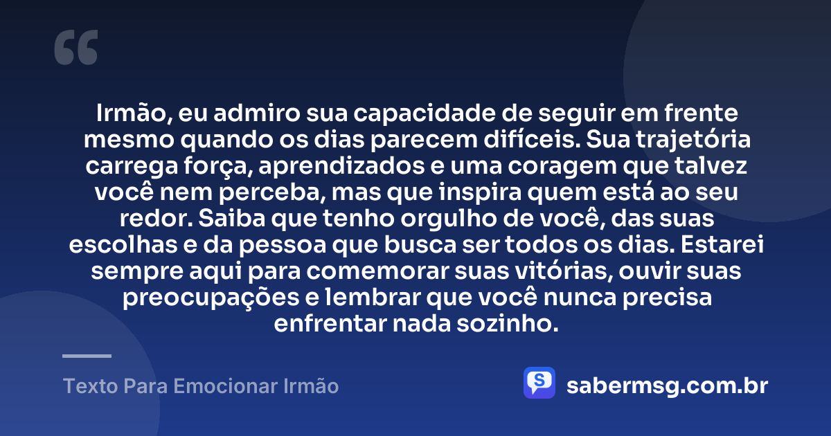 Irmão, eu admiro sua capacidade de seguir em frente mesmo quando os dias parecem difíceis. Sua trajetória carrega força, aprendizados e uma coragem que talvez você nem perceba, mas que inspira quem está ao seu redor. Saiba que tenho orgulho de você, das suas escolhas e da pessoa que busca ser todos os dias. Estarei sempre aqui para comemorar suas vitórias, ouvir suas preocupações e lembrar que você nunca precisa enfrentar nada sozinho. — Texto Para Emocionar Irmão