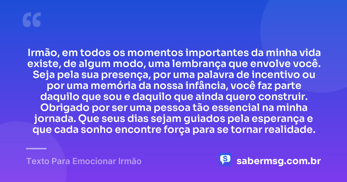 Irmão, em todos os momentos importantes da minha vida existe, de algum modo, uma lembrança que envolve você. Seja pela sua presença, por uma palavra de incentivo ou por uma memória da nossa infância, você faz parte daquilo que sou e daquilo que ainda quero construir. Obrigado por ser uma pessoa tão essencial na minha jornada. Que seus dias sejam guiados pela esperança e que cada sonho encontre força para se tornar realidade. — Texto Para Emocionar Irmão