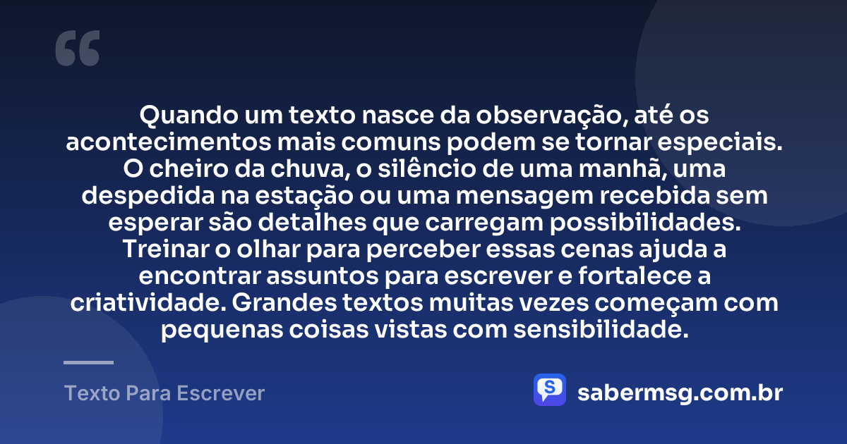 Quando um texto nasce da observação, até os acontecimentos mais comuns podem se tornar especiais. O cheiro da chuva, o silêncio de uma manhã, uma despedida na estação ou uma mensagem recebida sem esperar são detalhes que carregam possibilidades. Treinar o olhar para perceber essas cenas ajuda a encontrar assuntos para escrever e fortalece a criatividade. Grandes textos muitas vezes começam com pequenas coisas vistas com sensibilidade. — Texto Para Escrever
