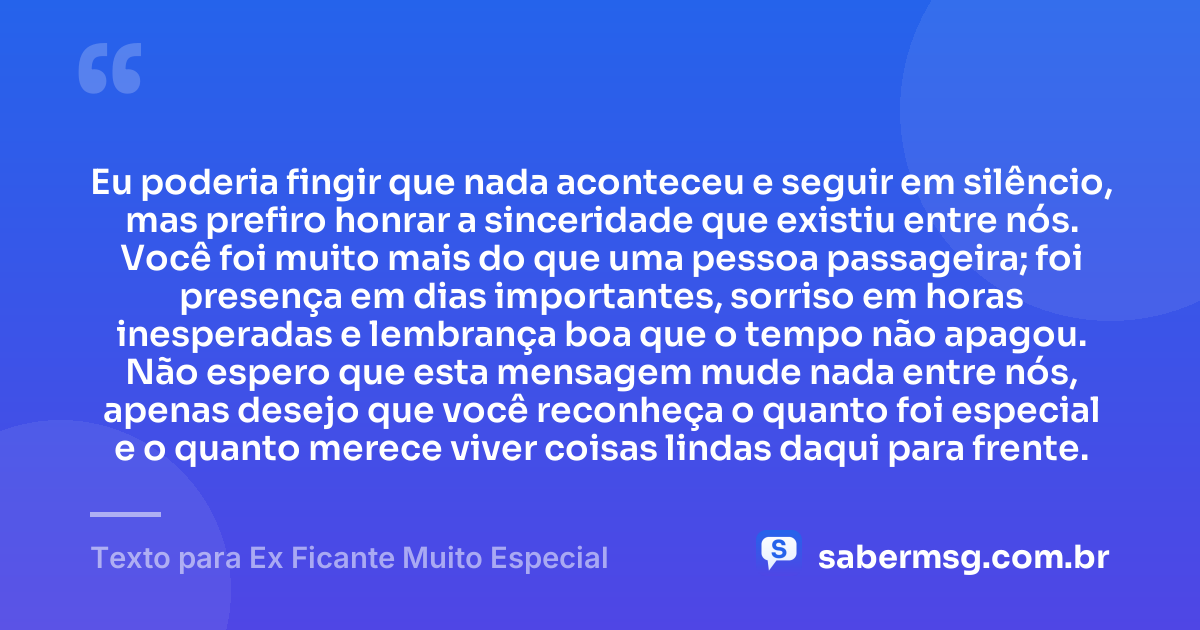 Eu poderia fingir que nada aconteceu e seguir em silêncio, mas prefiro honrar a sinceridade que existiu entre nós. Você foi muito mais do que uma pessoa passageira; foi presença em dias importantes, sorriso em horas inesperadas e lembrança boa que o tempo não apagou. Não espero que esta mensagem mude nada entre nós, apenas desejo que você reconheça o quanto foi especial e o quanto merece viver coisas lindas daqui para frente. — Texto para Ex Ficante Muito Especial