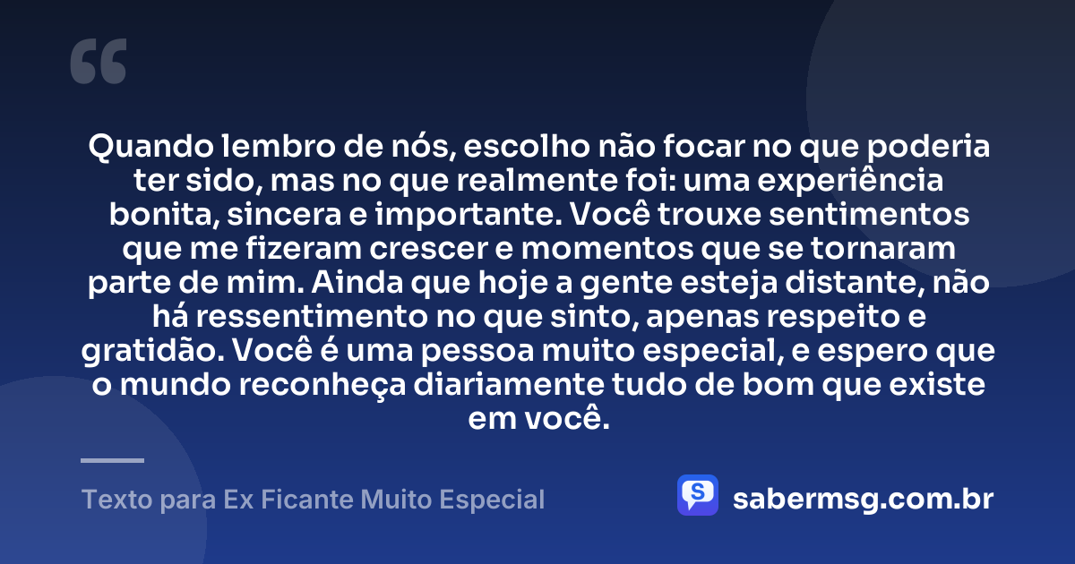 Quando lembro de nós, escolho não focar no que poderia ter sido, mas no que realmente foi: uma experiência bonita, sincera e importante. Você trouxe sentimentos que me fizeram crescer e momentos que se tornaram parte de mim. Ainda que hoje a gente esteja distante, não há ressentimento no que sinto, apenas respeito e gratidão. Você é uma pessoa muito especial, e espero que o mundo reconheça diariamente tudo de bom que existe em você. — Texto para Ex Ficante Muito Especial