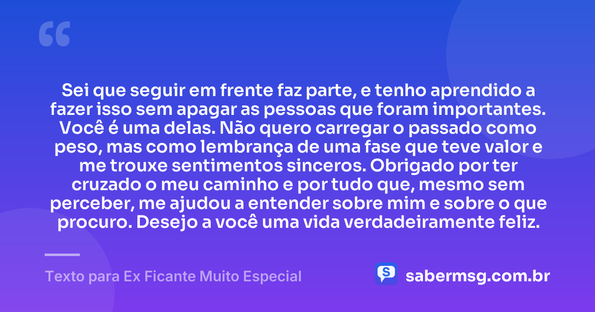 Sei que seguir em frente faz parte, e tenho aprendido a fazer isso sem apagar as pessoas que foram importantes. Você é uma delas. Não quero carregar o passado como peso, mas como lembrança de uma fase que teve valor e me trouxe sentimentos sinceros. Obrigado por ter cruzado o meu caminho e por tudo que, mesmo sem perceber, me ajudou a entender sobre mim e sobre o que procuro. Desejo a você uma vida verdadeiramente feliz. — Texto para Ex Ficante Muito Especial