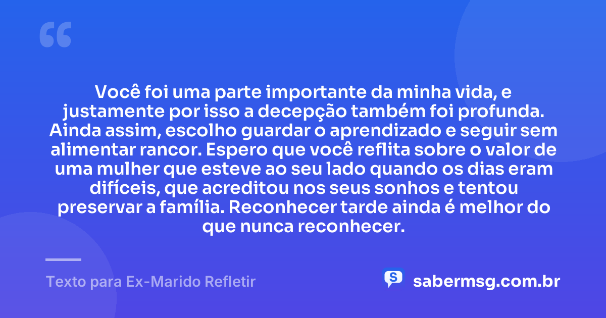 Você foi uma parte importante da minha vida, e justamente por isso a decepção também foi profunda. Ainda assim, escolho guardar o aprendizado e seguir sem alimentar rancor. Espero que você reflita sobre o valor de uma mulher que esteve ao seu lado quando os dias eram difíceis, que acreditou nos seus sonhos e tentou preservar a família. Reconhecer tarde ainda é melhor do que nunca reconhecer. — Texto para Ex-Marido Refletir