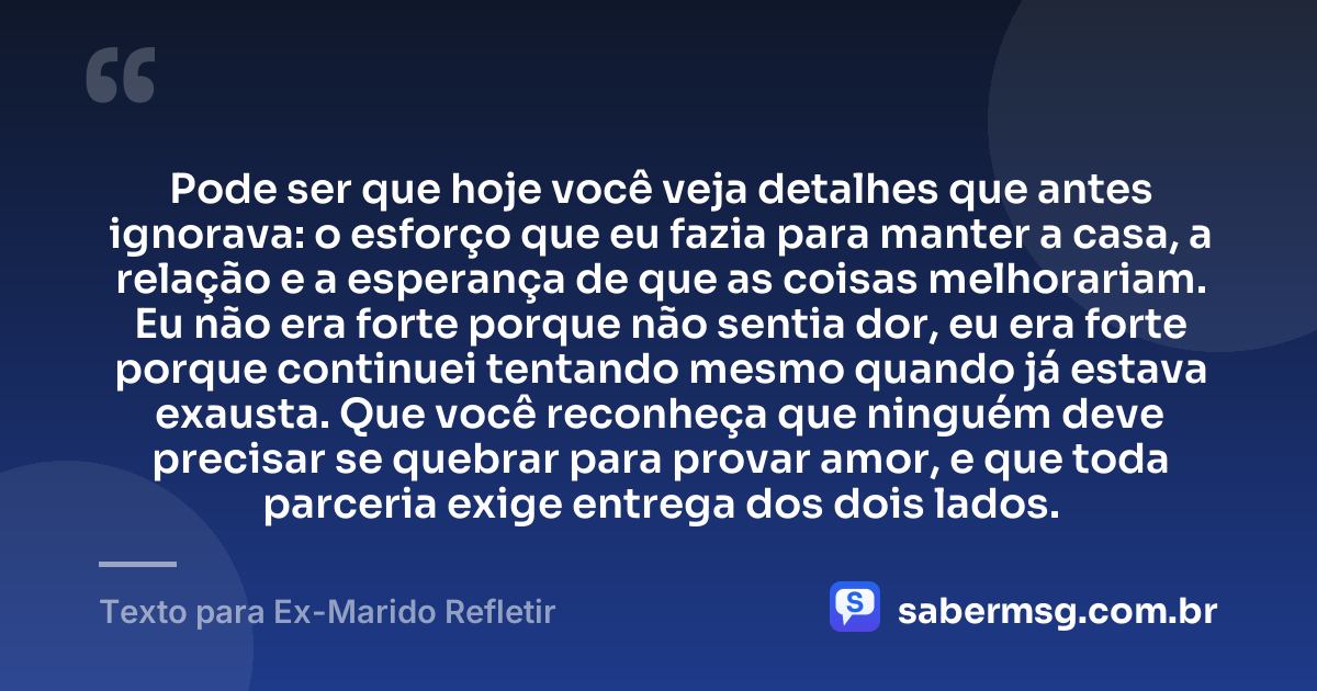 Pode ser que hoje você veja detalhes que antes ignorava: o esforço que eu fazia para manter a casa, a relação e a esperança de que as coisas melhorariam. Eu não era forte porque não sentia dor, eu era forte porque continuei tentando mesmo quando já estava exausta. Que você reconheça que ninguém deve precisar se quebrar para provar amor, e que toda parceria exige entrega dos dois lados. — Texto para Ex-Marido Refletir