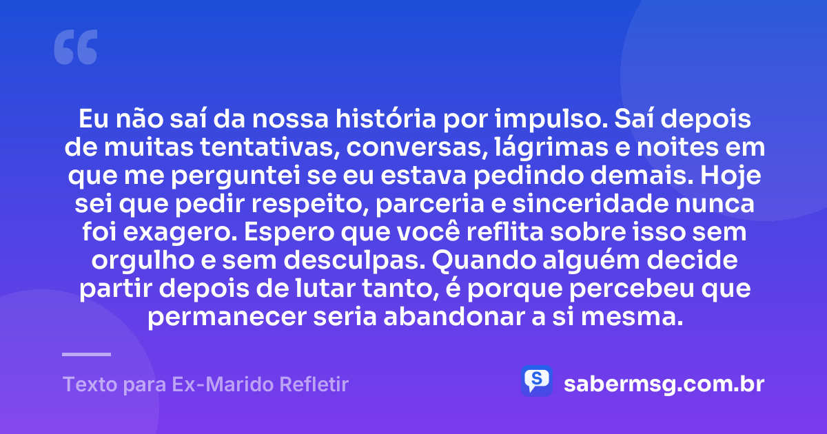 Eu não saí da nossa história por impulso. Saí depois de muitas tentativas, conversas, lágrimas e noites em que me perguntei se eu estava pedindo demais. Hoje sei que pedir respeito, parceria e sinceridade nunca foi exagero. Espero que você reflita sobre isso sem orgulho e sem desculpas. Quando alguém decide partir depois de lutar tanto, é porque percebeu que permanecer seria abandonar a si mesma. — Texto para Ex-Marido Refletir