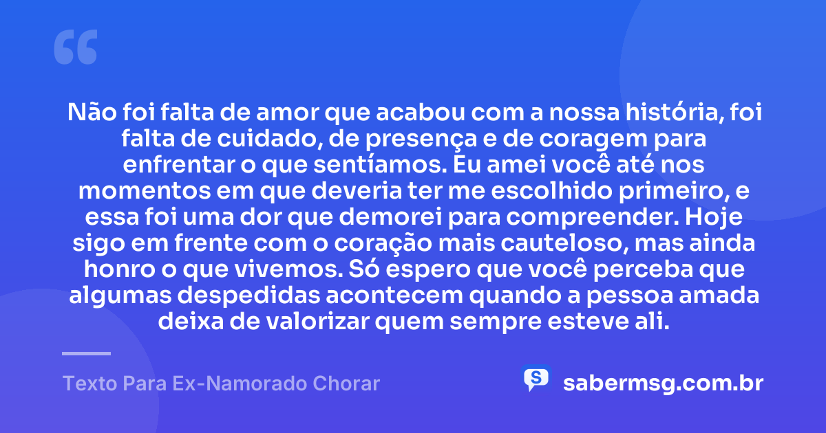 Não foi falta de amor que acabou com a nossa história, foi falta de cuidado, de presença e de coragem para enfrentar o que sentíamos. Eu amei você até nos momentos em que deveria ter me escolhido primeiro, e essa foi uma dor que demorei para compreender. Hoje sigo em frente com o coração mais cauteloso, mas ainda honro o que vivemos. Só espero que você perceba que algumas despedidas acontecem quando a pessoa amada deixa de valorizar quem sempre esteve ali. — Texto Para Ex-Namorado Chorar