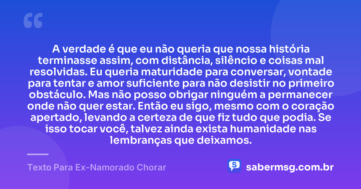 A verdade é que eu não queria que nossa história terminasse assim, com distância, silêncio e coisas mal resolvidas. Eu queria maturidade para conversar, vontade para tentar e amor suficiente para não desistir no primeiro obstáculo. Mas não posso obrigar ninguém a permanecer onde não quer estar. Então eu sigo, mesmo com o coração apertado, levando a certeza de que fiz tudo que podia. Se isso tocar você, talvez ainda exista humanidade nas lembranças que deixamos. — Texto Para Ex-Namorado Chorar