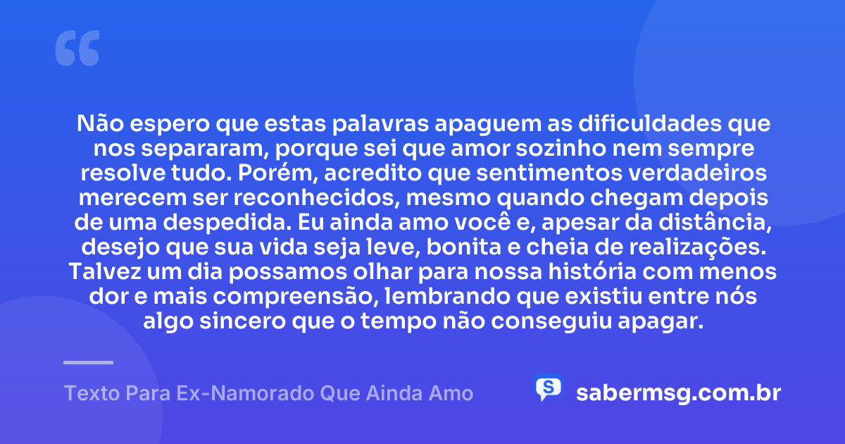 Não espero que estas palavras apaguem as dificuldades que nos separaram, porque sei que amor sozinho nem sempre resolve tudo. Porém, acredito que sentimentos verdadeiros merecem ser reconhecidos, mesmo quando chegam depois de uma despedida. Eu ainda amo você e, apesar da distância, desejo que sua vida seja leve, bonita e cheia de realizações. Talvez um dia possamos olhar para nossa história com menos dor e mais compreensão, lembrando que existiu entre nós algo sincero que o tempo não conseguiu apagar. — Texto Para Ex-Namorado Que Ainda Amo