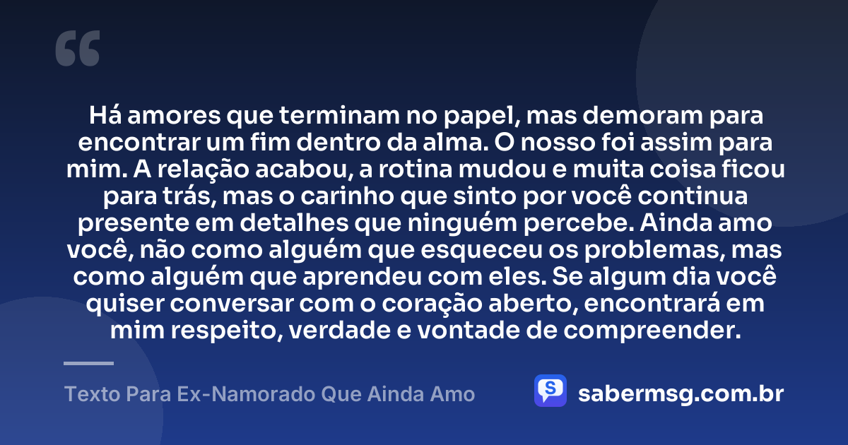 Há amores que terminam no papel, mas demoram para encontrar um fim dentro da alma. O nosso foi assim para mim. A relação acabou, a rotina mudou e muita coisa ficou para trás, mas o carinho que sinto por você continua presente em detalhes que ninguém percebe. Ainda amo você, não como alguém que esqueceu os problemas, mas como alguém que aprendeu com eles. Se algum dia você quiser conversar com o coração aberto, encontrará em mim respeito, verdade e vontade de compreender. — Texto Para Ex-Namorado Que Ainda Amo