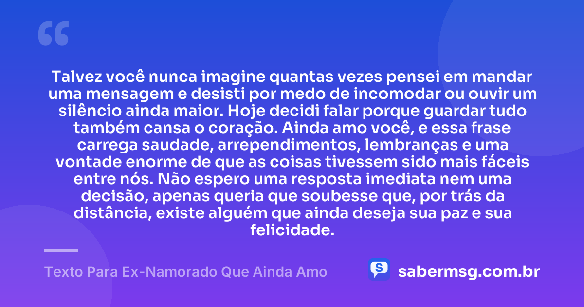 Talvez você nunca imagine quantas vezes pensei em mandar uma mensagem e desisti por medo de incomodar ou ouvir um silêncio ainda maior. Hoje decidi falar porque guardar tudo também cansa o coração. Ainda amo você, e essa frase carrega saudade, arrependimentos, lembranças e uma vontade enorme de que as coisas tivessem sido mais fáceis entre nós. Não espero uma resposta imediata nem uma decisão, apenas queria que soubesse que, por trás da distância, existe alguém que ainda deseja sua paz e sua felicidade. — Texto Para Ex-Namorado Que Ainda Amo