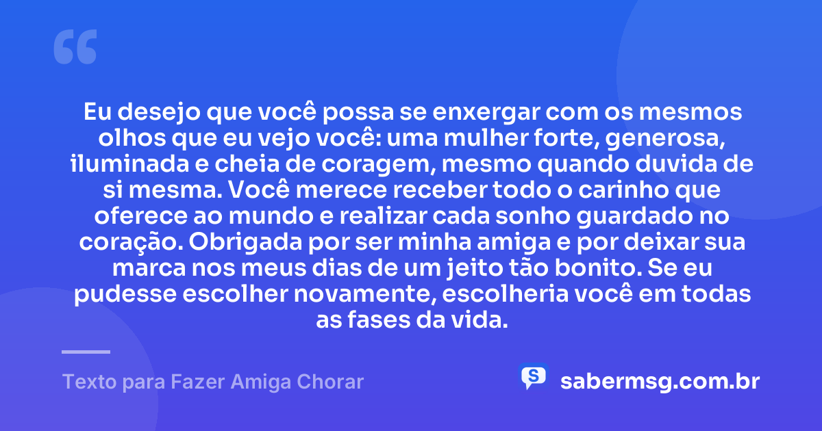 Eu desejo que você possa se enxergar com os mesmos olhos que eu vejo você: uma mulher forte, generosa, iluminada e cheia de coragem, mesmo quando duvida de si mesma. Você merece receber todo o carinho que oferece ao mundo e realizar cada sonho guardado no coração. Obrigada por ser minha amiga e por deixar sua marca nos meus dias de um jeito tão bonito. Se eu pudesse escolher novamente, escolheria você em todas as fases da vida. — Texto para Fazer Amiga Chorar