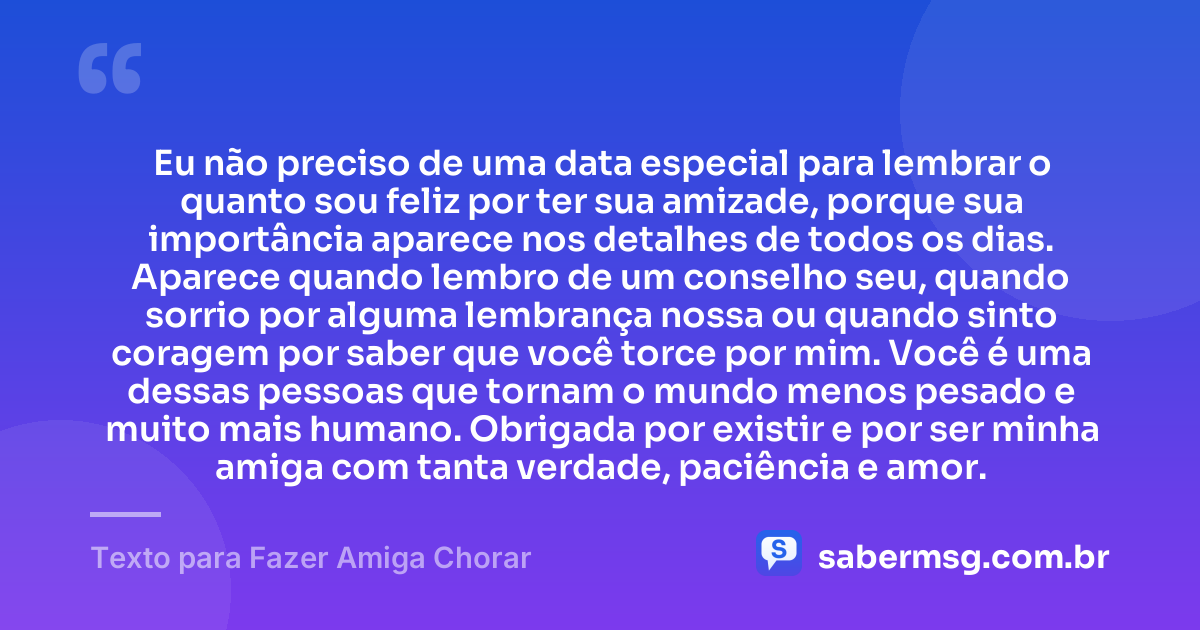 Eu não preciso de uma data especial para lembrar o quanto sou feliz por ter sua amizade, porque sua importância aparece nos detalhes de todos os dias. Aparece quando lembro de um conselho seu, quando sorrio por alguma lembrança nossa ou quando sinto coragem por saber que você torce por mim. Você é uma dessas pessoas que tornam o mundo menos pesado e muito mais humano. Obrigada por existir e por ser minha amiga com tanta verdade, paciência e amor. — Texto para Fazer Amiga Chorar