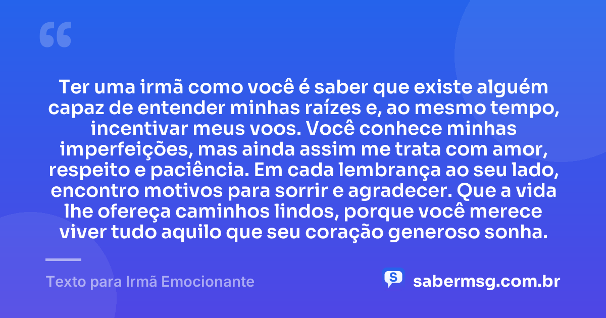 Ter uma irmã como você é saber que existe alguém capaz de entender minhas raízes e, ao mesmo tempo, incentivar meus voos. Você conhece minhas imperfeições, mas ainda assim me trata com amor, respeito e paciência. Em cada lembrança ao seu lado, encontro motivos para sorrir e agradecer. Que a vida lhe ofereça caminhos lindos, porque você merece viver tudo aquilo que seu coração generoso sonha. — Texto para Irmã Emocionante