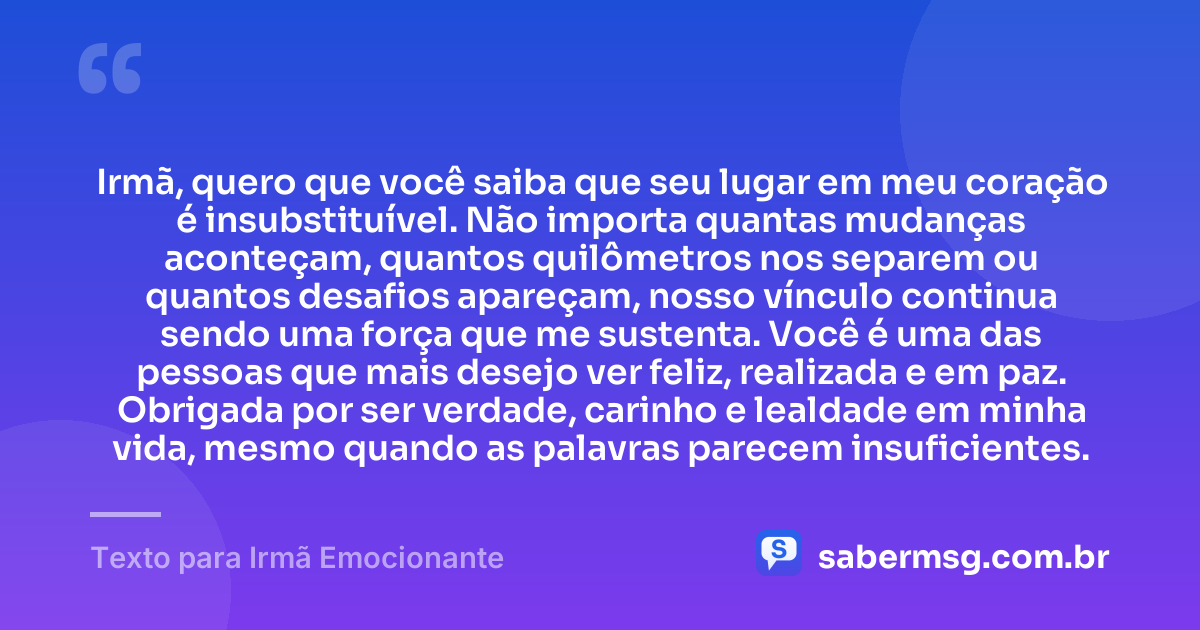 Irmã, quero que você saiba que seu lugar em meu coração é insubstituível. Não importa quantas mudanças aconteçam, quantos quilômetros nos separem ou quantos desafios apareçam, nosso vínculo continua sendo uma força que me sustenta. Você é uma das pessoas que mais desejo ver feliz, realizada e em paz. Obrigada por ser verdade, carinho e lealdade em minha vida, mesmo quando as palavras parecem insuficientes. — Texto para Irmã Emocionante
