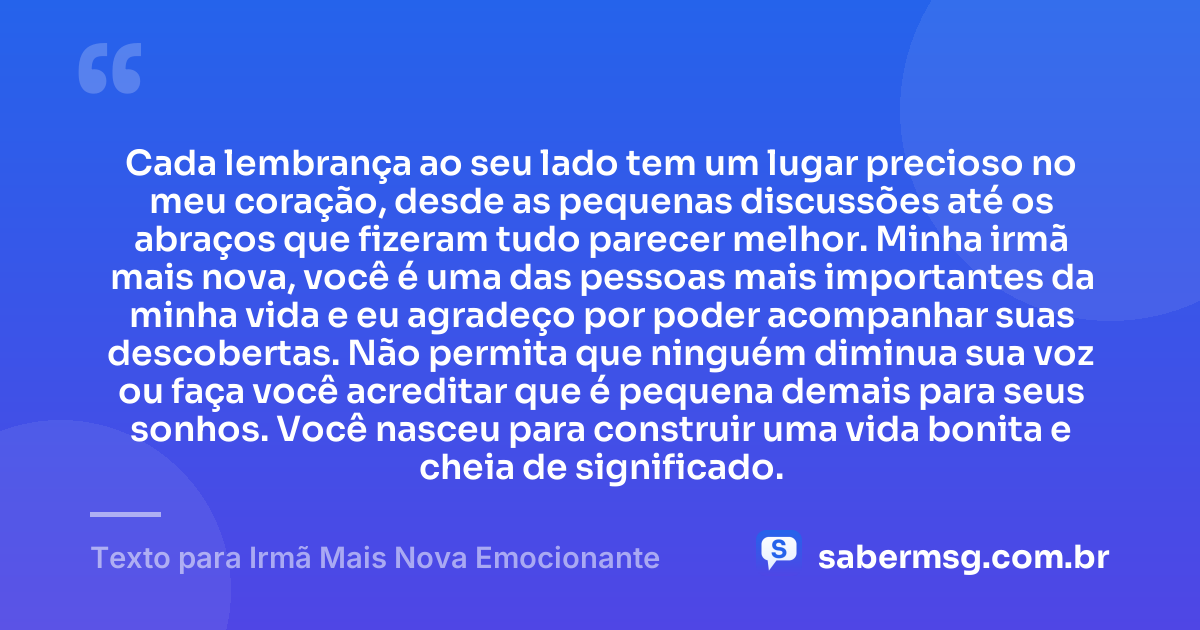 Cada lembrança ao seu lado tem um lugar precioso no meu coração, desde as pequenas discussões até os abraços que fizeram tudo parecer melhor. Minha irmã mais nova, você é uma das pessoas mais importantes da minha vida e eu agradeço por poder acompanhar suas descobertas. Não permita que ninguém diminua sua voz ou faça você acreditar que é pequena demais para seus sonhos. Você nasceu para construir uma vida bonita e cheia de significado. — Texto para Irmã Mais Nova Emocionante