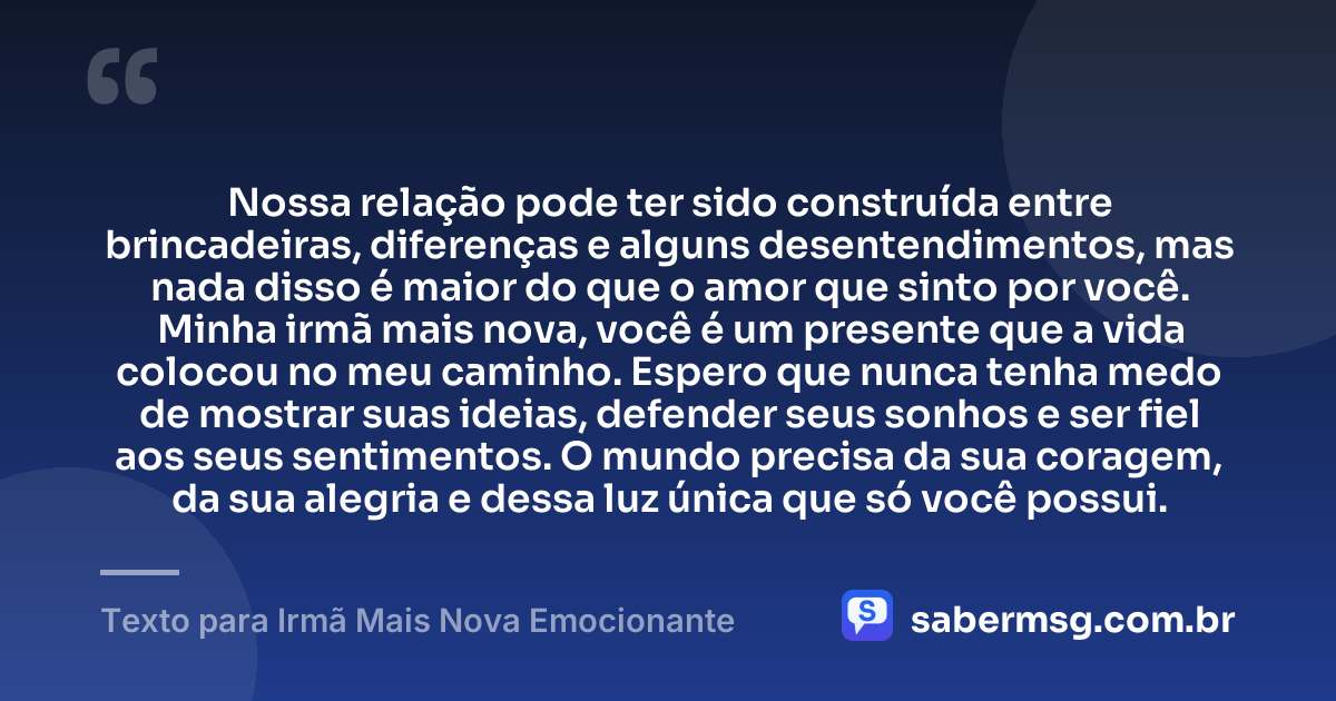 Nossa relação pode ter sido construída entre brincadeiras, diferenças e alguns desentendimentos, mas nada disso é maior do que o amor que sinto por você. Minha irmã mais nova, você é um presente que a vida colocou no meu caminho. Espero que nunca tenha medo de mostrar suas ideias, defender seus sonhos e ser fiel aos seus sentimentos. O mundo precisa da sua coragem, da sua alegria e dessa luz única que só você possui. — Texto para Irmã Mais Nova Emocionante