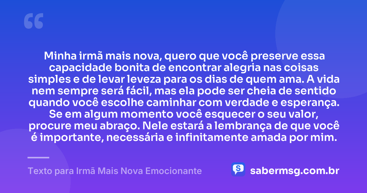 Minha irmã mais nova, quero que você preserve essa capacidade bonita de encontrar alegria nas coisas simples e de levar leveza para os dias de quem ama. A vida nem sempre será fácil, mas ela pode ser cheia de sentido quando você escolhe caminhar com verdade e esperança. Se em algum momento você esquecer o seu valor, procure meu abraço. Nele estará a lembrança de que você é importante, necessária e infinitamente amada por mim. — Texto para Irmã Mais Nova Emocionante
