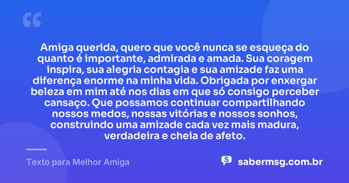 Amiga querida, quero que você nunca se esqueça do quanto é importante, admirada e amada. Sua coragem inspira, sua alegria contagia e sua amizade faz uma diferença enorme na minha vida. Obrigada por enxergar beleza em mim até nos dias em que só consigo perceber cansaço. Que possamos continuar compartilhando nossos medos, nossas vitórias e nossos sonhos, construindo uma amizade cada vez mais madura, verdadeira e cheia de afeto. — Texto para Melhor Amiga