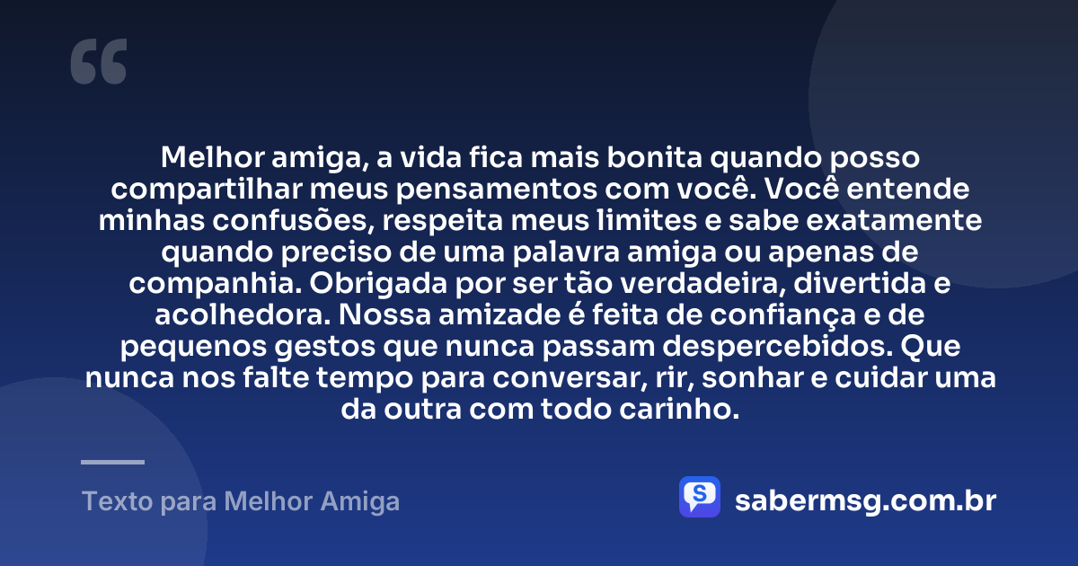 Melhor amiga, a vida fica mais bonita quando posso compartilhar meus pensamentos com você. Você entende minhas confusões, respeita meus limites e sabe exatamente quando preciso de uma palavra amiga ou apenas de companhia. Obrigada por ser tão verdadeira, divertida e acolhedora. Nossa amizade é feita de confiança e de pequenos gestos que nunca passam despercebidos. Que nunca nos falte tempo para conversar, rir, sonhar e cuidar uma da outra com todo carinho. — Texto para Melhor Amiga