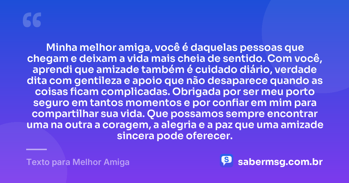 Minha melhor amiga, você é daquelas pessoas que chegam e deixam a vida mais cheia de sentido. Com você, aprendi que amizade também é cuidado diário, verdade dita com gentileza e apoio que não desaparece quando as coisas ficam complicadas. Obrigada por ser meu porto seguro em tantos momentos e por confiar em mim para compartilhar sua vida. Que possamos sempre encontrar uma na outra a coragem, a alegria e a paz que uma amizade sincera pode oferecer. — Texto para Melhor Amiga