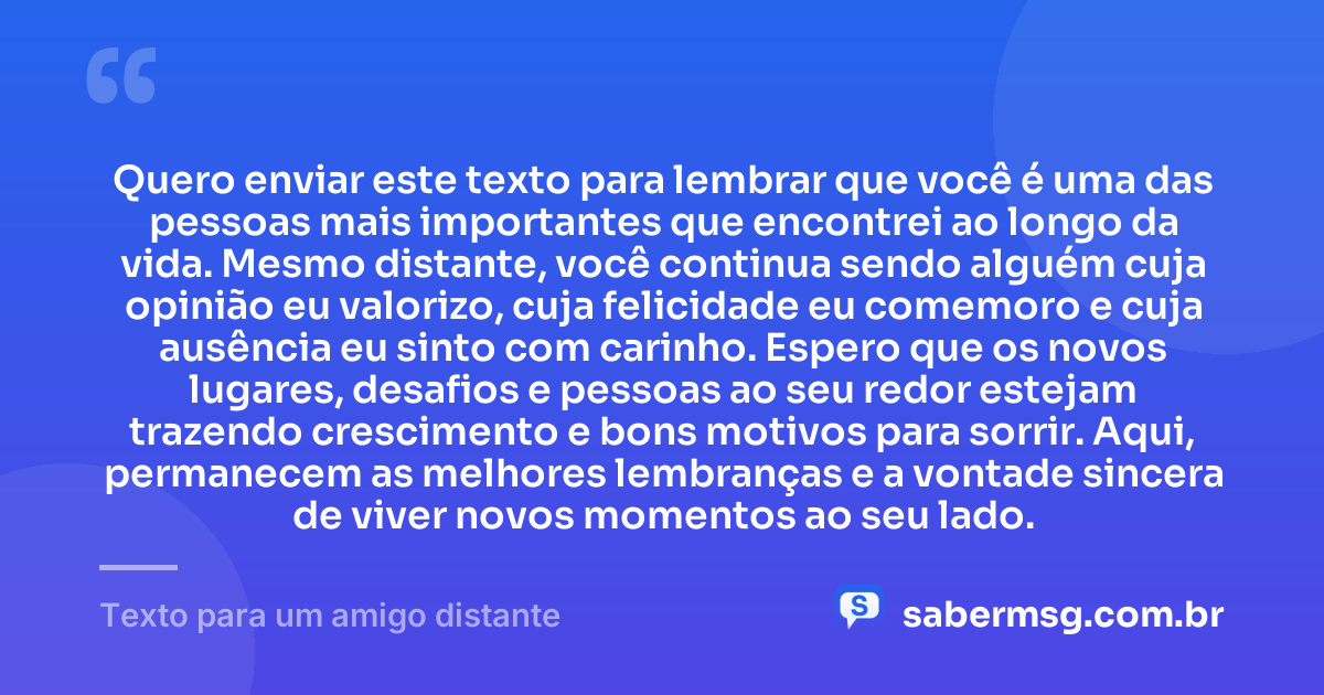 Quero enviar este texto para lembrar que você é uma das pessoas mais importantes que encontrei ao longo da vida. Mesmo distante, você continua sendo alguém cuja opinião eu valorizo, cuja felicidade eu comemoro e cuja ausência eu sinto com carinho. Espero que os novos lugares, desafios e pessoas ao seu redor estejam trazendo crescimento e bons motivos para sorrir. Aqui, permanecem as melhores lembranças e a vontade sincera de viver novos momentos ao seu lado. — Texto para um amigo distante
