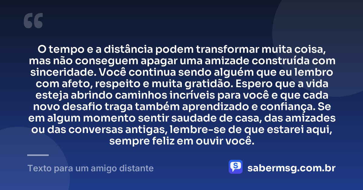O tempo e a distância podem transformar muita coisa, mas não conseguem apagar uma amizade construída com sinceridade. Você continua sendo alguém que eu lembro com afeto, respeito e muita gratidão. Espero que a vida esteja abrindo caminhos incríveis para você e que cada novo desafio traga também aprendizado e confiança. Se em algum momento sentir saudade de casa, das amizades ou das conversas antigas, lembre-se de que estarei aqui, sempre feliz em ouvir você. — Texto para um amigo distante