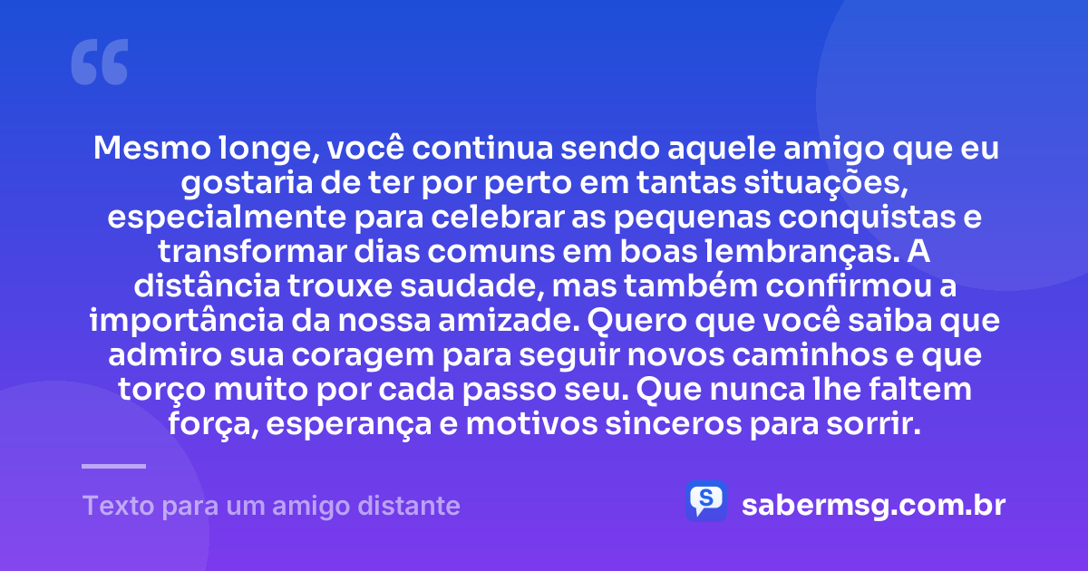 Mesmo longe, você continua sendo aquele amigo que eu gostaria de ter por perto em tantas situações, especialmente para celebrar as pequenas conquistas e transformar dias comuns em boas lembranças. A distância trouxe saudade, mas também confirmou a importância da nossa amizade. Quero que você saiba que admiro sua coragem para seguir novos caminhos e que torço muito por cada passo seu. Que nunca lhe faltem força, esperança e motivos sinceros para sorrir. — Texto para um amigo distante