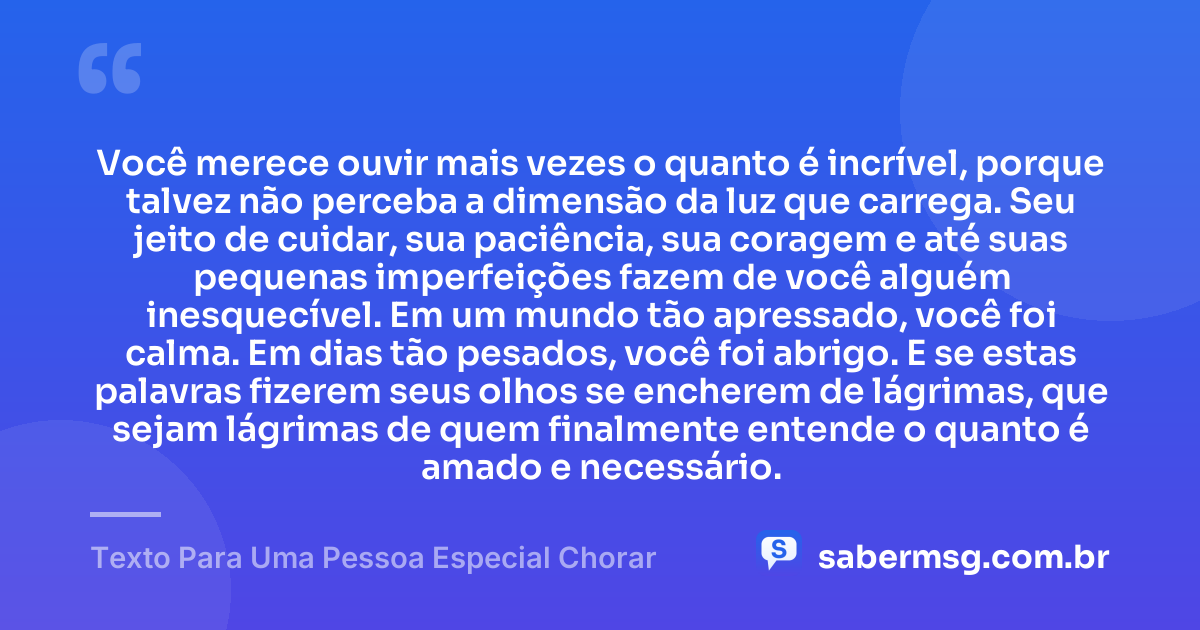 Você merece ouvir mais vezes o quanto é incrível, porque talvez não perceba a dimensão da luz que carrega. Seu jeito de cuidar, sua paciência, sua coragem e até suas pequenas imperfeições fazem de você alguém inesquecível. Em um mundo tão apressado, você foi calma. Em dias tão pesados, você foi abrigo. E se estas palavras fizerem seus olhos se encherem de lágrimas, que sejam lágrimas de quem finalmente entende o quanto é amado e necessário. — Texto Para Uma Pessoa Especial Chorar