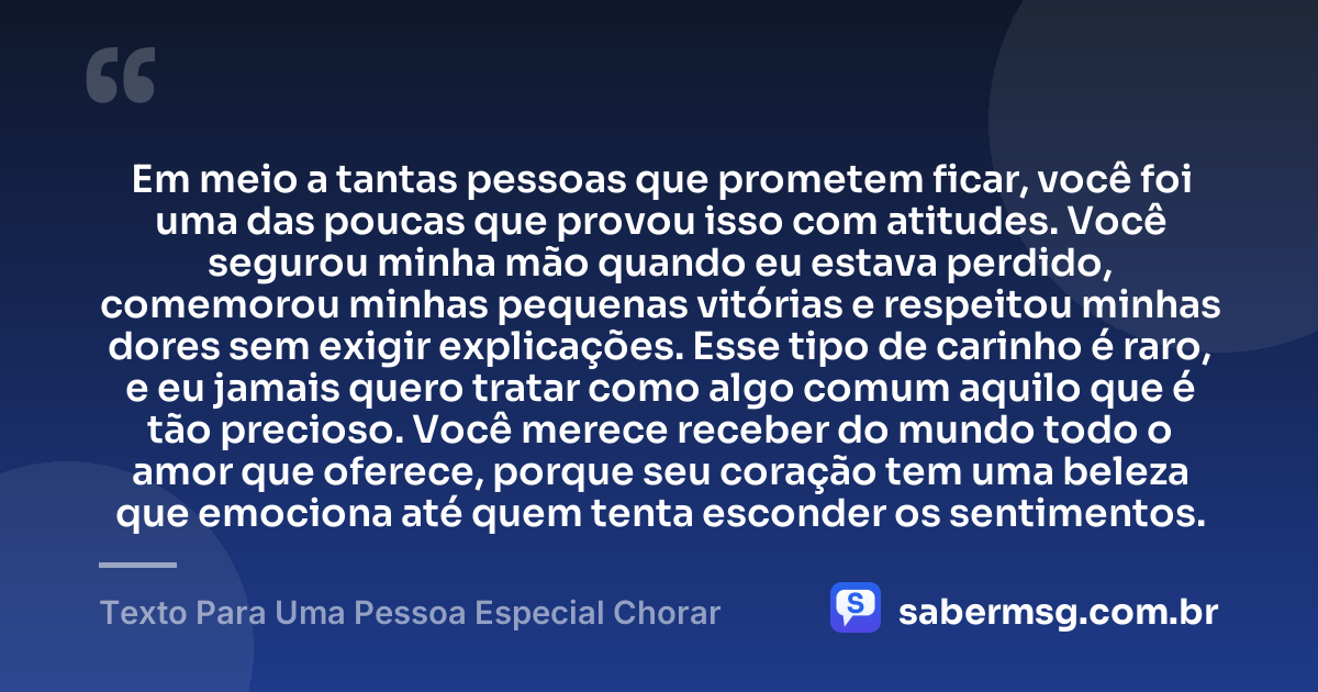 Em meio a tantas pessoas que prometem ficar, você foi uma das poucas que provou isso com atitudes. Você segurou minha mão quando eu estava perdido, comemorou minhas pequenas vitórias e respeitou minhas dores sem exigir explicações. Esse tipo de carinho é raro, e eu jamais quero tratar como algo comum aquilo que é tão precioso. Você merece receber do mundo todo o amor que oferece, porque seu coração tem uma beleza que emociona até quem tenta esconder os sentimentos. — Texto Para Uma Pessoa Especial Chorar