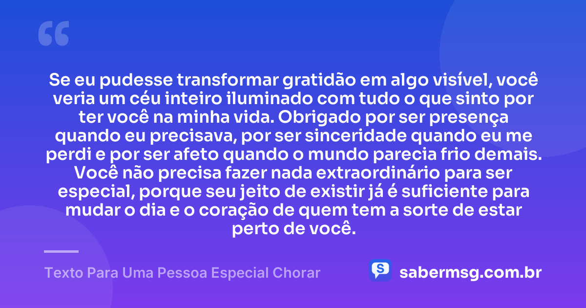 Se eu pudesse transformar gratidão em algo visível, você veria um céu inteiro iluminado com tudo o que sinto por ter você na minha vida. Obrigado por ser presença quando eu precisava, por ser sinceridade quando eu me perdi e por ser afeto quando o mundo parecia frio demais. Você não precisa fazer nada extraordinário para ser especial, porque seu jeito de existir já é suficiente para mudar o dia e o coração de quem tem a sorte de estar perto de você. — Texto Para Uma Pessoa Especial Chorar