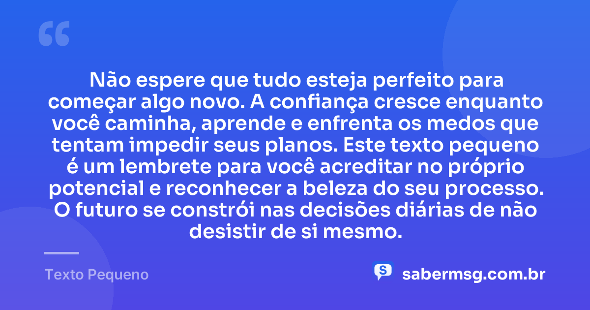 Não espere que tudo esteja perfeito para começar algo novo. A confiança cresce enquanto você caminha, aprende e enfrenta os medos que tentam impedir seus planos. Este texto pequeno é um lembrete para você acreditar no próprio potencial e reconhecer a beleza do seu processo. O futuro se constrói nas decisões diárias de não desistir de si mesmo. — Texto Pequeno