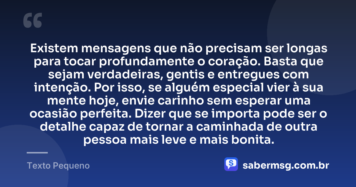 Existem mensagens que não precisam ser longas para tocar profundamente o coração. Basta que sejam verdadeiras, gentis e entregues com intenção. Por isso, se alguém especial vier à sua mente hoje, envie carinho sem esperar uma ocasião perfeita. Dizer que se importa pode ser o detalhe capaz de tornar a caminhada de outra pessoa mais leve e mais bonita. — Texto Pequeno