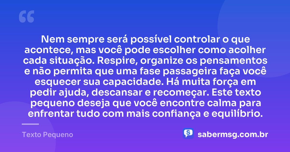 Nem sempre será possível controlar o que acontece, mas você pode escolher como acolher cada situação. Respire, organize os pensamentos e não permita que uma fase passageira faça você esquecer sua capacidade. Há muita força em pedir ajuda, descansar e recomeçar. Este texto pequeno deseja que você encontre calma para enfrentar tudo com mais confiança e equilíbrio. — Texto Pequeno