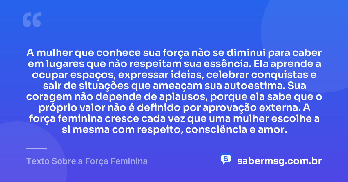 A mulher que conhece sua força não se diminui para caber em lugares que não respeitam sua essência. Ela aprende a ocupar espaços, expressar ideias, celebrar conquistas e sair de situações que ameaçam sua autoestima. Sua coragem não depende de aplausos, porque ela sabe que o próprio valor não é definido por aprovação externa. A força feminina cresce cada vez que uma mulher escolhe a si mesma com respeito, consciência e amor. — Texto Sobre a Força Feminina