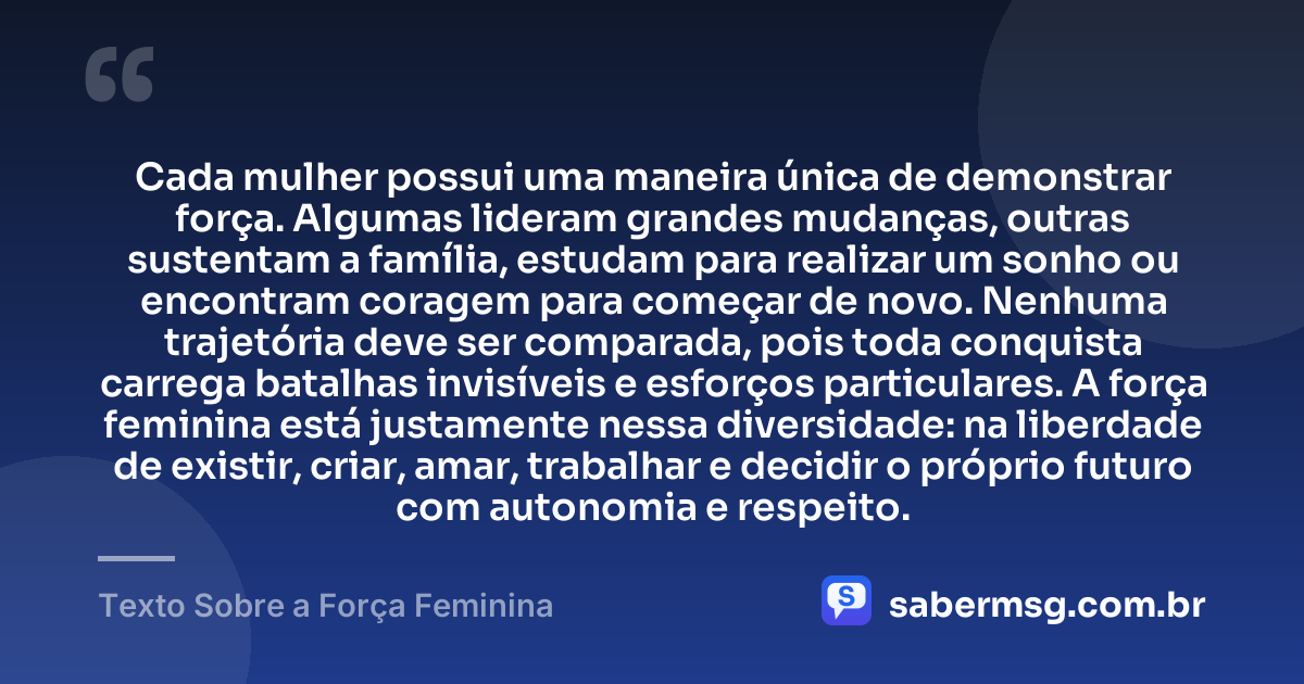 Cada mulher possui uma maneira única de demonstrar força. Algumas lideram grandes mudanças, outras sustentam a família, estudam para realizar um sonho ou encontram coragem para começar de novo. Nenhuma trajetória deve ser comparada, pois toda conquista carrega batalhas invisíveis e esforços particulares. A força feminina está justamente nessa diversidade: na liberdade de existir, criar, amar, trabalhar e decidir o próprio futuro com autonomia e respeito. — Texto Sobre a Força Feminina