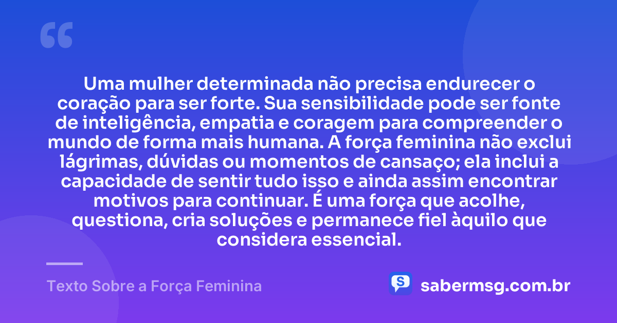 Uma mulher determinada não precisa endurecer o coração para ser forte. Sua sensibilidade pode ser fonte de inteligência, empatia e coragem para compreender o mundo de forma mais humana. A força feminina não exclui lágrimas, dúvidas ou momentos de cansaço; ela inclui a capacidade de sentir tudo isso e ainda assim encontrar motivos para continuar. É uma força que acolhe, questiona, cria soluções e permanece fiel àquilo que considera essencial. — Texto Sobre a Força Feminina